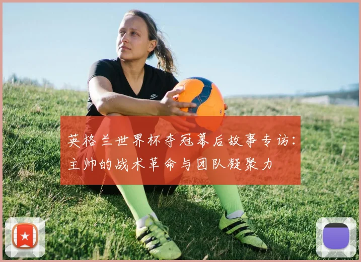 英格兰世界杯夺冠幕后故事专访：主帅的战术革命与团队凝聚力