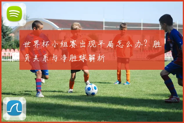 世界杯小组赛出现平局怎么办？胜负关系与净胜球解析