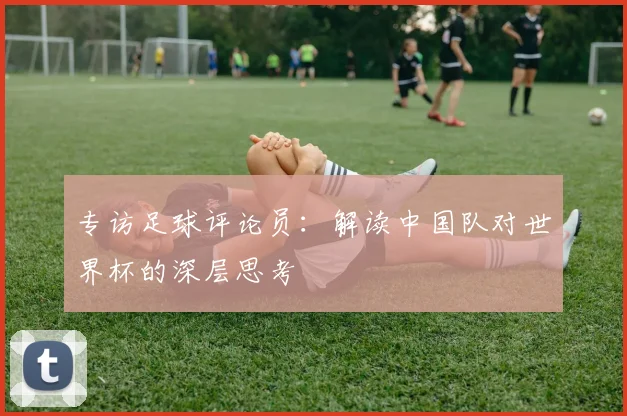 专访足球评论员：解读中国队对世界杯的深层思考