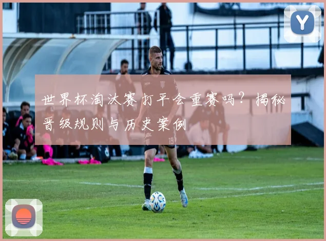世界杯淘汰赛打平会重赛吗？揭秘晋级规则与历史案例