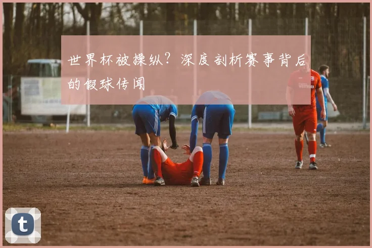 世界杯被操纵？深度剖析赛事背后的假球传闻